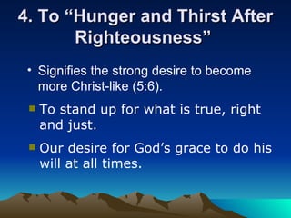 4. To “Hunger and Thirst After Righteousness”  Signifies the strong desire to become more Christ-like (5:6).   To stand up for what is true, right and just. Our desire for God’s grace to do his will at all times. 