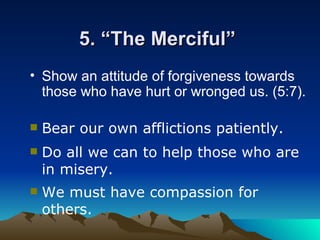 5. “The Merciful”  Show an attitude of forgiveness towards those who have hurt or wronged us. (5:7).   Bear our own afflictions patiently.   Do all we can to help those who are in misery.  We must have compassion for others.  