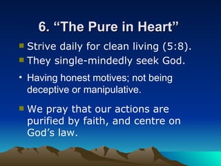 6. “The Pure in Heart”  Having honest motives; not being deceptive or manipulative. Strive daily for clean living (5:8). They single-mindedly seek God.   We pray that our actions are purified by faith, and centre on God’s law.  