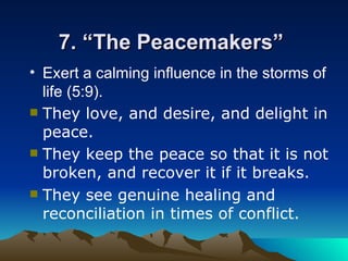 7. “The Peacemakers”  Exert a calming influence in the storms of life (5:9).   They love, and desire, and delight in peace. They keep the peace so that it is not broken, and recover it if it breaks. They see genuine healing and reconciliation in times of conflict.  