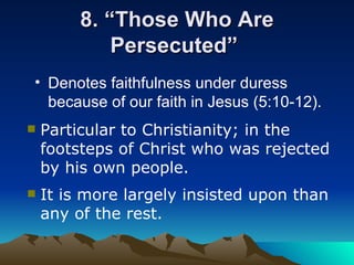 8. “Those Who Are Persecuted”  Denotes faithfulness under duress because of our faith in Jesus (5:10-12).   Particular to Christianity; in the footsteps of Christ who was rejected by his own people. It is more largely insisted upon than any of the rest.  