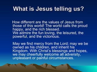 What is Jesus telling us? How different are the values of Jesus from those of this world! The world calls the proud happy, and the rich blessed. We admire the fun loving, the leisured, the powerful, and the victorious.  May we find mercy from the Lord; may we be owned as his children, and inherit his Kingdom. With Christ’s blessings and hopes, we may cheerfully welcome all adversity, unpleasant or painful circumstances. 