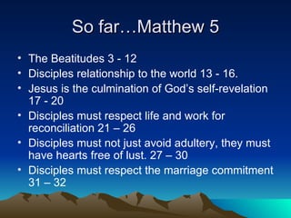 So far…Matthew 5 The Beatitudes 3 - 12 Disciples relationship to the world 13 - 16. Jesus is the culmination of God’s self-revelation 17 - 20 Disciples must respect life and work for reconciliation 21 – 26 Disciples must not just avoid adultery, they must have hearts free of lust. 27 – 30 Disciples must respect the marriage commitment 31 – 32  