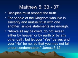 Matthew 5: 33 - 37 Disciples must respect the truth. For people of the Kingdom who live in sincerity and mutual trust with one another, simple statements are enough. “Above all my beloved, do not swear, either by heaven or by earth or by any other oath, but let your “Yes” be yes and your “No” be no, so that you may not fall under condemnation.” James 5:12 