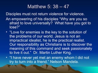 Matthew 5: 38 – 47  Disciples must not return violence for violence. An empowering of his disciples “Why are you so afraid to love universally?  What have you got to lose?” “ Love for enemies is the key to the solution of the problems of our world. Jesus is not an impractical idealist, he is the practical realist. Our responsibility as Christians is to discover the meaning of this command and seek passionately to live it out.”  Dr. Martin Luther King. “ I have never yet met an enemy whom I did not try to turn into a friend.” Nelson Mandela.  