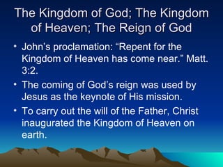 The Kingdom of God; The Kingdom of Heaven; The Reign of God John’s proclamation: “Repent for the Kingdom of Heaven has come near.” Matt. 3:2. The coming of God’s reign was used by Jesus as the keynote of His mission.  To carry out the will of the Father, Christ inaugurated the Kingdom of Heaven on earth.  