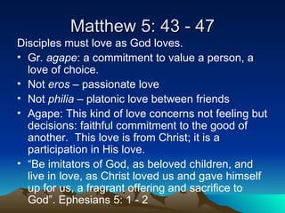 Matthew 5: 43 - 47 Disciples must love as God loves. Gr.  agape : a commitment to value a person, a love of choice. Not  eros  – passionate love Not  philia  – platonic love between friends Agape: This kind of love concerns not feeling but decisions: faithful commitment to the good of another.  This love is from Christ; it is a participation in His love.  “ Be imitators of God, as beloved children, and live in love, as Christ loved us and gave himself up for us, a fragrant offering and sacrifice to God”. Ephesians 5: 1 - 2 
