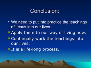 Conclusion:   We need to put into practice the teachings of Jesus into our lives . Apply them to our way of living now. Continually work the teachings into our lives. It is a life-long process. 