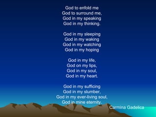 God to enfold me God to surround me, God in my speaking God in my thinking.   God in my sleeping God in my waking God in my watching God in my hoping   God in my life, God on my lips, God in my soul, God in my heart.   God in my sufficing God in my slumber, God in my ever-living soul, God in mine eternity.                                                                             Carmina Gadelica   