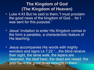 The Kingdom of God (The Kingdom of Heaven) Luke 4:43 But he said to them,”I must proclaim the good news of the kingdom of God… for I was sent for this purpose.” Jesus’ invitation to enter His Kingdom comes in the form a parables, a characteristic feature of His teaching.  Jesus accompanies His words with mighty wonders and signs Lk 7:22 “…the blind receive their sight, the lame walk, the lepers are cleansed, the deaf hear, the dead are raised, the poor have the good news brought to them.” 