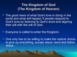 The Kingdom of God (The Kingdom of Heaven) The good news of what God’s love is doing in the world and what will happen if people respond to God’s love by listening to God’s word and aligning their will with the will of God.  Everyone is called to enter the Kingdom. One only has to be willing to make the radical choice to give up everything, accept Jesus’ word and follow Jesus. 