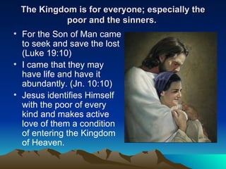 The Kingdom is for everyone; especially the poor and the sinners.  For the Son of Man came to seek and save the lost (Luke 19:10) I came that they may have life and have it abundantly. (Jn. 10:10) Jesus identifies Himself with the poor of every kind and makes active love of them a condition of entering the Kingdom of Heaven. 