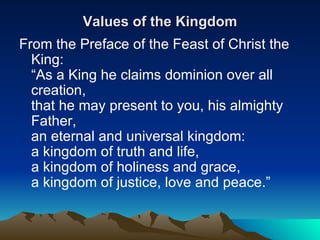 Values of the Kingdom From the Preface of the Feast of Christ the King: “As a King he claims dominion over all creation, that he may present to you, his almighty Father, an eternal and universal kingdom: a kingdom of truth and life, a kingdom of holiness and grace, a kingdom of justice, love and peace.”  