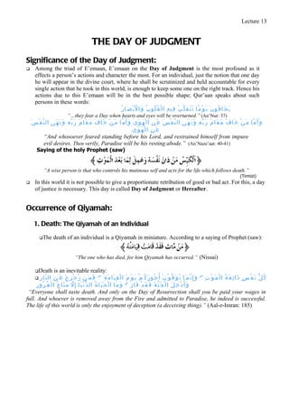 Lecture 13


                                                       THE DAY OF JUDGMENT
Significance of the Day of Judgment:
      Among the triad of E’emaan, E’emaan on the Day of Judgment is the most profound as it
       effects a person’s actions and character the most. For an individual, just the notion that one day
       he will appear in the divine court, where he shall be scrutinized and held accountable for every
       single action that he took in this world, is enough to keep some one on the right track. Hence his
       actions due to this E’emaan will be in the best possible shape; Qur’aan speaks about such
       persons in these words:
                                              ُ ‫ي َ خ َا ف ُو ن َ ي َ و ْ م ًا ت َ ت َ ق َ ل ّ ب ُ ف ِي ه ِ ا ل ْ ق ُ ل ُو ب ُ و َا ل َب ْ ص َا ر‬
                                                            ْ
                                  “…they fear a Day when hearts and eyes will be overturned.” (An’Nur: 37)
    َ ‫و َأ َ م ّا م َ ن ْ خ َا ف َ م َ ق َا م َ ر َ ب ّ ه ِ و َ ن َ ه َى ال ن ّ ف ْ س َ ع َ ن ِ ا ل ْ ه َ و َ ى ٰ و َأ َ م ّا م َ ن ْ خ َا ف َ م َ ق َا م َ ر َ ب ّ ه ِ و َ ن َ ه َى ال ن ّ ف ْ س‬
                                                                                     ٰ‫عَنِ الْهَوَى‬
              “And whosoever feared standing before his Lord, and restrained himself from impure
              evil desires. Then verily, Paradise will be his resting abode.” (An’Naze’aat: 40-41)
        Saying of the holy Prophet (saw)


              “A wise person is that who controls his mutinous self and acts for the life which follows death.”
                                                                                                                                                                                     (Tirmizi)
      In this world it is not possible to give a proportionate retribution of good or bad act. For this, a day
       of justice is necessary. This day is called Day of Judgment or Hereafter.


Occurrence of Qiyamah:
      1. Death: The Qiyamah of an Individual
           The        death of an individual is a Qiyamah in miniature. According to a saying of Prophet (saw):


                                         “The one who has died, for him Qiyamah has occurred.” (Nissai)

       Death           is an inevitable reality:
        ِ ‫ال ن ّا ر‬  ِ ‫ك ُ ل ّ ن َ ف ْ س ٍ ذ َا ئ ِ ق َ ة ُ ا ل ْ م َ و ْ ت ِ ۗ و َ إ ِ ن ّم َا ت ُ و َ ف ّ و ْ ن َ أ ُ ج ُو ر َ ك ُ م ْ ي َ و ْ م َ ا ل ْ ق ِ ي َا م َ ة ِ ۖ ف َم َن ز ُ ح ْ ز ِ ح َ ع َ ن‬
     ِ ‫و َأ ُ د ْ خ ِ ل َ ا ل ْ ج َ ن ّ ة َ ف َ ق َ د ْ ف َا ز َ ۗ و َ م َا ا ل ْ ح َ ي َا ة ُ ال د ّ ن ْ ي َا إ ِ ل م َ ت َا ع ُ ا ل ْ غ ُ ر ُو ر‬
                                     ّ
 “Everyone shall taste death. And only on the Day of Resurrection shall you be paid your wages in
full. And whoever is removed away from the Fire and admitted to Paradise, he indeed is successful.
The life of this world is only the enjoyment of deception (a deceiving thing).” (Aal-e-Imran: 185)
 