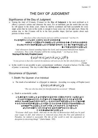 Lecture 13
THE DAY OF JUDGMENT
Significance of the Day of Judgment:
 Among the triad of E’emaan, E’emaan on the Day of Judgment is the most profound as it
effects a person’s actions and character the most. For an individual, just the notion that one day
he will appear in the divine court, where he shall be scrutinized and held accountable for every
single action that he took in this world, is enough to keep some one on the right track. Hence his
actions due to this E’emaan will be in the best possible shape; Qur’aan speaks about such
persons in these words:
“…they fear a Day when hearts and eyes will be overturned.” (An’Nur: 37)




“And whosoever feared standing before his Lord, and restrained himself from impure
evil desires. Then verily, Paradise will be his resting abode.” (An’Naze’aat: 40-41)
Saying of the holy Prophet (saw)
“A wise person is that who controls his mutinous self and acts for the life which follows death.”
(Tirmizi)
 In this world it is not possible to give a proportionate retribution of good or bad act. For this, a day
of justice is necessary. This day is called Day of Judgment or Hereafter.
Occurrence of Qiyamah:
1. Death: The Qiyamah of an Individual
 The death of an individual is a Qiyamah in miniature. According to a saying of Prophet (saw):
“The one who has died, for him Qiyamah has occurred.” (Nissai)
 Death is an inevitable reality:







“Everyone shall taste death. And only on the Day of Resurrection shall you be paid
your wages in full. And whoever is removed away from the Fire and admitted to
Paradise, he indeed is successful. The life of this world is only the enjoyment of
deception (a deceiving thing).” (Aal-e-Imran: 185)
 