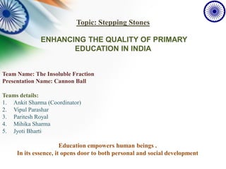 Topic: Stepping Stones
ENHANCING THE QUALITY OF PRIMARY
EDUCATION IN INDIA
Team Name: The Insoluble Fraction
Presentation Name: Cannon Ball
Teams details:
1. Ankit Sharma (Coordinator)
2. Vipul Parashar
3. Paritesh Royal
4. Mihika Sharma
5. Jyoti Bharti
Education empowers human beings .
In its essence, it opens door to both personal and social development
 