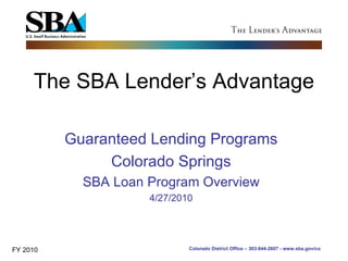 The SBA Lender’s Advantage Guaranteed Lending Programs Colorado Springs SBA Loan Program Overview 4/27/2010 FY 2010 Colorado District Office – 303-844-2607 - www.sba.gov/co 
