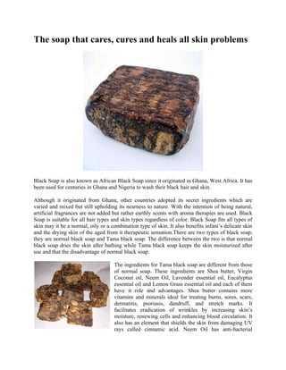The soap that cares, cures and heals all skin problems




Black Soap is also known as African Black Soap since it originated in Ghana, West Africa. It has
been used for centuries in Ghana and Nigeria to wash their black hair and skin.

Although it originated from Ghana, other countries adopted its secret ingredients which are
varied and mixed but still upholding its nearness to nature. With the intention of being natural,
artificial fragrances are not added but rather earthly scents with aroma therapies are used. Black
Soap is suitable for all hair types and skin types regardless of color. Black Soap fits all types of
skin may it be a normal, oily or a combination type of skin. It also benefits infant’s delicate skin
and the drying skin of the aged from it therapeutic sensation.There are two types of black soap;
they are normal black soap and Tama black soap. The difference between the two is that normal
black soap dries the skin after bathing while Tama black soap keeps the skin moisturized after
use and that the disadvantage of normal black soap.

                                    The ingredients for Tama black soap are different from those
                                    of normal soap. These ingredients are Shea butter, Virgin
                                    Coconut oil, Neem Oil, Lavender essential oil, Eucalyptus
                                    essential oil and Lemon Grass essential oil and each of them
                                    have it role and advantages. Shea butter contains more
                                    vitamins and minerals ideal for treating burns, sores, scars,
                                    dermatitis, psoriasis, dandruff, and stretch marks. It
                                    facilitates eradication of wrinkles by increasing skin’s
                                    moisture, renewing cells and enhancing blood circulation. It
                                    also has an element that shields the skin from damaging UV
                                    rays called cinnamic acid. Neem Oil has anti-bacterial
 