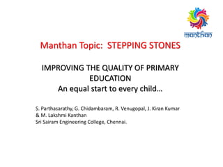 Manthan Topic: STEPPING STONES
IMPROVING THE QUALITY OF PRIMARY
EDUCATION
An equal start to every child…
S. Parthasarathy, G. Chidambaram, R. Venugopal, J. Kiran Kumar
& M. Lakshmi Kanthan
Sri Sairam Engineering College, Chennai.
 