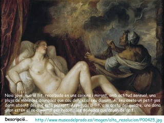 Noia jove, nua al llit, recolzada en uns coixins i mirant, amb actitud sensual, una
pluja de monedes daurades que cau del cel al seu davant. Al seu costa un petit gos
dorm absent del que està passant. Asseguda al llit, a la dreta del quadre, una dona
gran estén el se davantal per recollir les monedes que cauen de dalt.

Descripció…     http://www.museodelprado.es/imagen/alta_resolucion/P00425.jpg
 