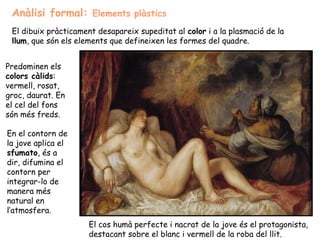 Anàlisi formal: Elements plàstics
 El dibuix pràcticament desapareix supeditat al color i a la plasmació de la
 llum, que són els elements que defineixen les formes del quadre.


Predominen els
colors càlids:
vermell, rosat,
groc, daurat. En
el cel del fons
són més freds.

En el contorn de
la jove aplica el
sfumato, és a
dir, difumina el
contorn per
integrar-lo de
manera més
natural en
l’atmosfera.
                      El cos humà perfecte i nacrat de la jove és el protagonista,
                      destacant sobre el blanc i vermell de la roba del llit.
 