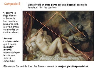 Composició           Clara divisió en dues parts per una diagonal: cos nu de
                      la noia, el llit i les cortines.

Al centre la
pluja d’or és
un focus de
llum i uneix la
dona gran amb
la jove. Centra
les mirades de
les dues dones.

Accions
contraposades
que li donen
mobilitat
interna,
accentuada per
les formes
suaus i
curvilínies.

El color es fon amb la llum i les formes, creant un conjunt ple d’expressivitat.
 