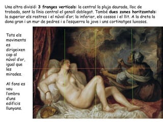 Una altra divisió: 3 franges verticals: la central la pluja daurada, lloc de
trobada, sent la línia central el genoll doblegat. També dues zones horitzontals:
la superior els rostres i el núvol d’or; la inferior, els cossos i el llit. A la dreta la
dona gran i un mur de pedres i a l’esquerra la jove i uns cortinatges luxosos.


Tots els
moviments
es
dirigeixen
cap al
núvol d’or,
igual que
les
mirades.

Al fons es
veu
l’ombra
d’uns
edificis
llunyans.
 