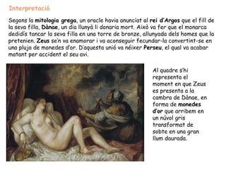 Interpretació
Segons la mitologia grega, un oracle havia anunciat al rei d’Argos que el fill de
la seva filla, Dànae, un dia llunyà li donaria mort. Això va fer que el monarca
dedidís tancar la seva filla en una torre de bronze, allunyada dels homes que la
pretenien. Zeus se’n va enamorar i va aconseguir fecundar-la convertint-se en
una pluja de monedes d’or. D’aquesta unió va néixer Perseu, el qual va acabar
matant per accident el seu avi.

                                                        Al quadre s’hi
                                                        representa el
                                                        moment en que Zeus
                                                        es presenta a la
                                                        cambra de Dànae, en
                                                        forma de monedes
                                                        d’or que arribem en
                                                        un núvol gris
                                                        transformat de
                                                        sobte en una gran
                                                        llum daurada.
 