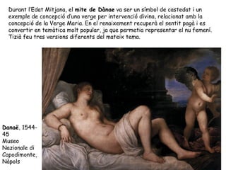 Durant l’Edat Mitjana, el mite de Dànae va ser un símbol de castedat i un
  exemple de concepció d’una verge per intervenció divina, relacionat amb la
  concepció de la Verge Maria. En el renaixement recuperà el sentit pagà i es
  convertir en temàtica molt popular, ja que permetia representar el nu femení.
  Tizià feu tres versions diferents del mateix tema.




Danaë, 1544-
45
Museo
Nazionale di
Capodimonte,
Nàpols
 