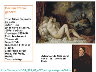 Documentació
   general

   Títol: Dànae (Rebent la
   pluja d’or)
   Autor: Ticià
   (1488,Pieve di Cadore,
   -1576, Venècia)
   Cronologia: 1553-54
   Estil: Renaixement
   Tècnica: oli
   Suport: Tela
   Dimensions: 1,28 m x
   1,80 m
   Localització actual:
   Museu del Prado,
   Madrid                       Autoretrat de Ticià pintat
   Tema: mitològic              cap al 1567. Museu del
                                Prado



http://cv.uoc.edu/~04_999_01_u07/percepcions/perc65b.html
 