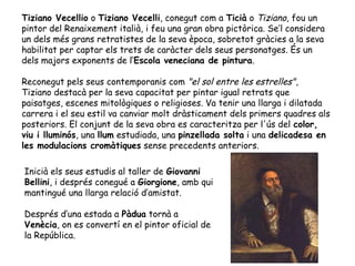 Tiziano Vecellio o Tiziano Vecelli, conegut com a Ticià o Tiziano, fou un
pintor del Renaixement italià, i feu una gran obra pictòrica. Se’l considera
un dels més grans retratistes de la seva època, sobretot gràcies a la seva
habilitat per captar els trets de caràcter dels seus personatges. És un
dels majors exponents de l‘Escola veneciana de pintura.

Reconegut pels seus contemporanis com "el sol entre les estrelles",
Tiziano destacà per la seva capacitat per pintar igual retrats que
paisatges, escenes mitològiques o religioses. Va tenir una llarga i dilatada
carrera i el seu estil va canviar molt dràsticament dels primers quadres als
posteriors. El conjunt de la seva obra es caracteritza per l'ús del color,
viu i lluminós, una llum estudiada, una pinzellada solta i una delicadesa en
les modulacions cromàtiques sense precedents anteriors.

Inicià els seus estudis al taller de Giovanni
Bellini, i després conegué a Giorgione, amb qui
mantingué una llarga relació d’amistat.

Després d’una estada a Pàdua tornà a
Venècia, on es convertí en el pintor oficial de
la República.
 