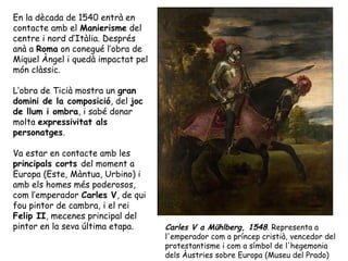 En la dècada de 1540 entrà en
contacte amb el Manierisme del
centre i nord d’Itàlia. Després
anà a Roma on conegué l’obra de
Miquel Àngel i quedà impactat pel
món clàssic.

L’obra de Ticià mostra un gran
domini de la composició, del joc
de llum i ombra, i sabé donar
molta expressivitat als
personatges.

Va estar en contacte amb les
principals corts del moment a
Europa (Este, Màntua, Urbino) i
amb els homes més poderosos,
com l’emperador Carles V, de qui
fou pintor de cambra, i el rei
Felip II, mecenes principal del
pintor en la seva última etapa.     Carles V a Mühlberg, 1548. Representa a
                                    l'emperador com a príncep cristià, vencedor del
                                    protestantisme i com a símbol de l'hegemonia
                                    dels Àustries sobre Europa (Museu del Prado)
 