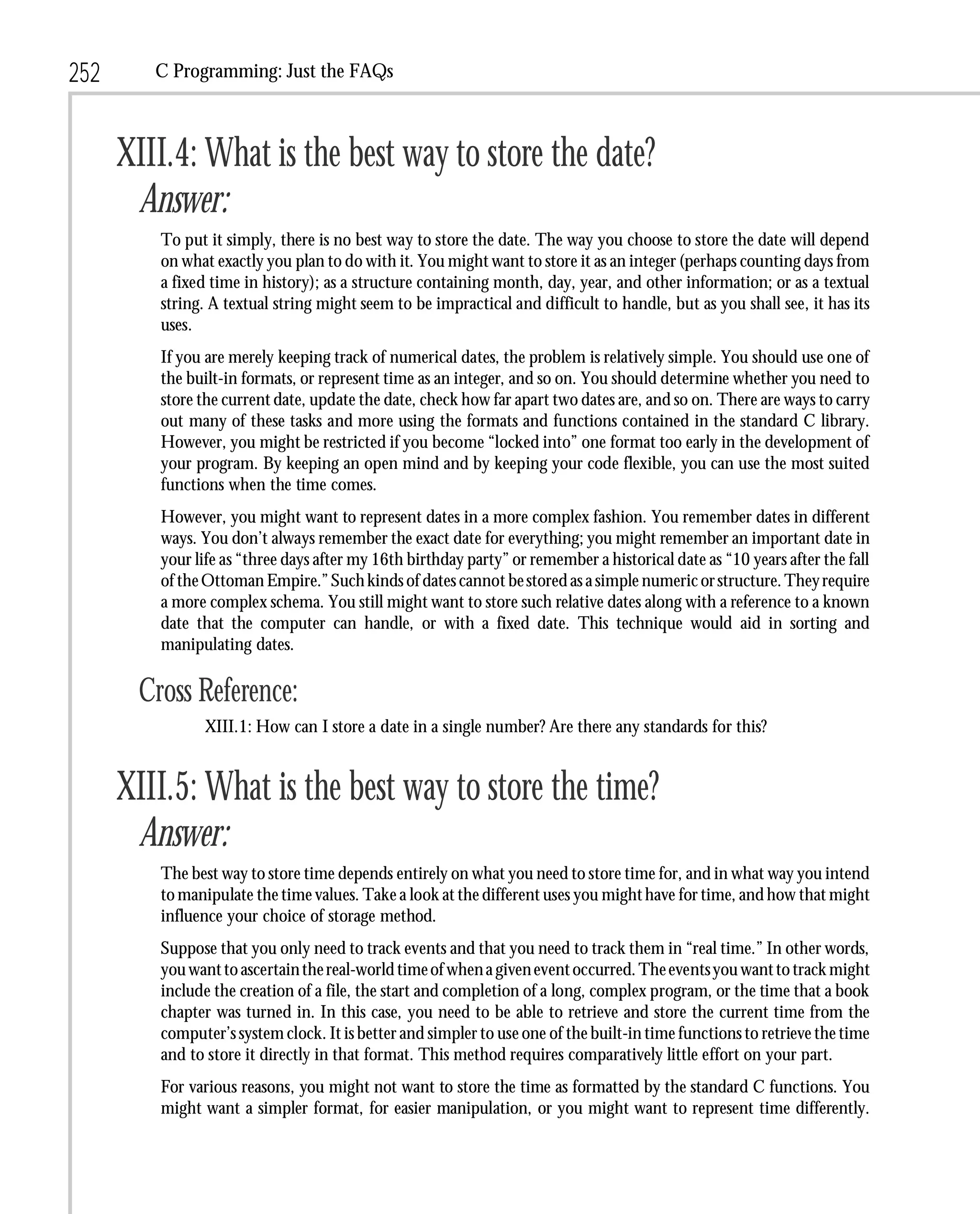 252      C Programming: Just the FAQs



      XIII.4: What is the best way to store the date?
       Answer:
         To put it simply, there is no best way to store the date. The way you choose to store the date will depend
         on what exactly you plan to do with it. You might want to store it as an integer (perhaps counting days from
         a fixed time in history); as a structure containing month, day, year, and other information; or as a textual
         string. A textual string might seem to be impractical and difficult to handle, but as you shall see, it has its
         uses.
         If you are merely keeping track of numerical dates, the problem is relatively simple. You should use one of
         the built-in formats, or represent time as an integer, and so on. You should determine whether you need to
         store the current date, update the date, check how far apart two dates are, and so on. There are ways to carry
         out many of these tasks and more using the formats and functions contained in the standard C library.
         However, you might be restricted if you become “locked into” one format too early in the development of
         your program. By keeping an open mind and by keeping your code flexible, you can use the most suited
         functions when the time comes.
         However, you might want to represent dates in a more complex fashion. You remember dates in different
         ways. You don’t always remember the exact date for everything; you might remember an important date in
         your life as “three days after my 16th birthday party” or remember a historical date as “10 years after the fall
         of the Ottoman Empire.” Such kinds of dates cannot be stored as a simple numeric or structure. They require
         a more complex schema. You still might want to store such relative dates along with a reference to a known
         date that the computer can handle, or with a fixed date. This technique would aid in sorting and
         manipulating dates.

       Cross Reference:
               XIII.1: How can I store a date in a single number? Are there any standards for this?


      XIII.5: What is the best way to store the time?
       Answer:
         The best way to store time depends entirely on what you need to store time for, and in what way you intend
         to manipulate the time values. Take a look at the different uses you might have for time, and how that might
         influence your choice of storage method.
         Suppose that you only need to track events and that you need to track them in “real time.” In other words,
         you want to ascertain the real-world time of when a given event occurred. The events you want to track might
         include the creation of a file, the start and completion of a long, complex program, or the time that a book
         chapter was turned in. In this case, you need to be able to retrieve and store the current time from the
         computer’s system clock. It is better and simpler to use one of the built-in time functions to retrieve the time
         and to store it directly in that format. This method requires comparatively little effort on your part.
         For various reasons, you might not want to store the time as formatted by the standard C functions. You
         might want a simpler format, for easier manipulation, or you might want to represent time differently.
 