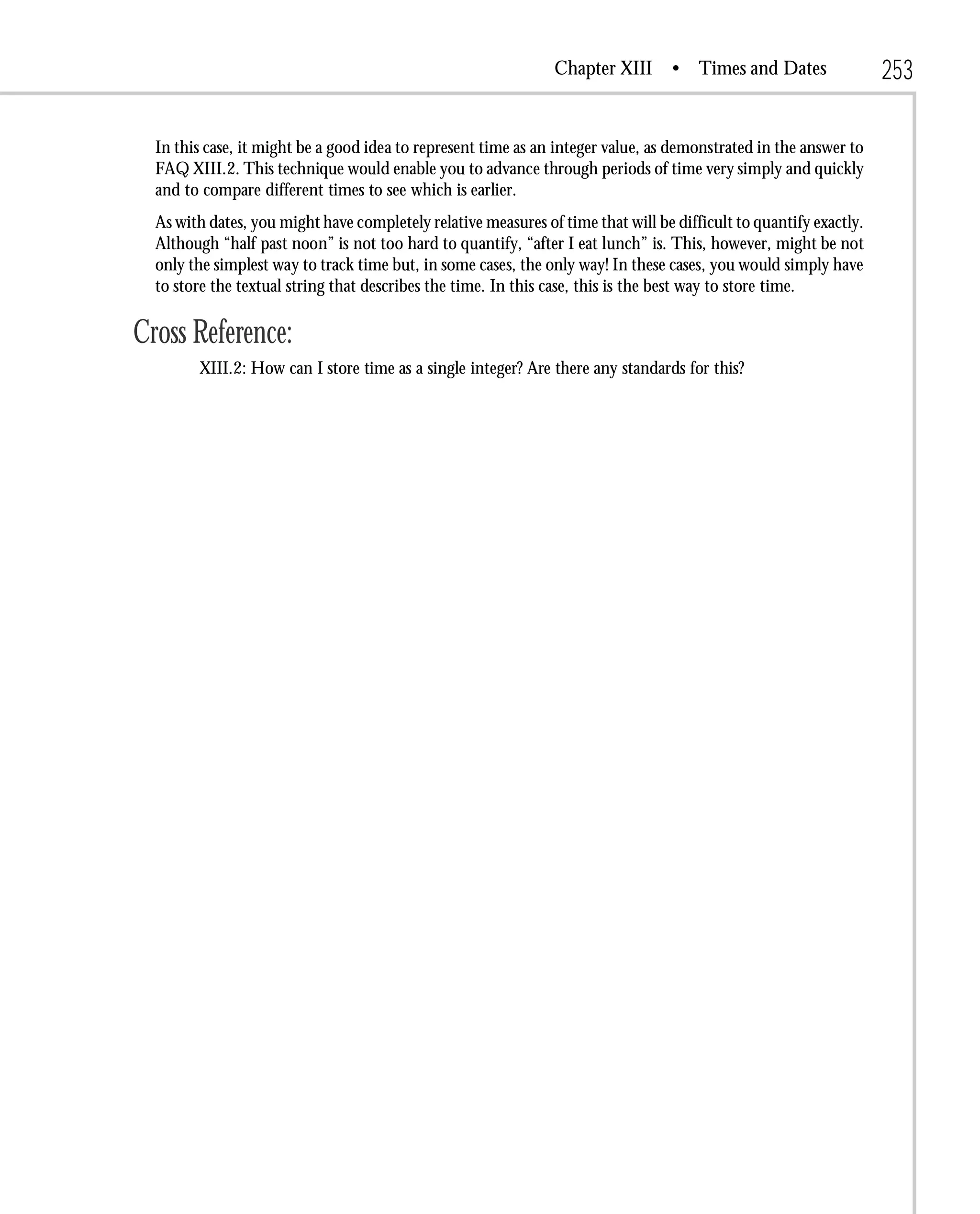 Chapter XIII       • Times and Dates                253

  In this case, it might be a good idea to represent time as an integer value, as demonstrated in the answer to
  FAQ XIII.2. This technique would enable you to advance through periods of time very simply and quickly
  and to compare different times to see which is earlier.
  As with dates, you might have completely relative measures of time that will be difficult to quantify exactly.
  Although “half past noon” is not too hard to quantify, “after I eat lunch” is. This, however, might be not
  only the simplest way to track time but, in some cases, the only way! In these cases, you would simply have
  to store the textual string that describes the time. In this case, this is the best way to store time.

Cross Reference:
        XIII.2: How can I store time as a single integer? Are there any standards for this?
 