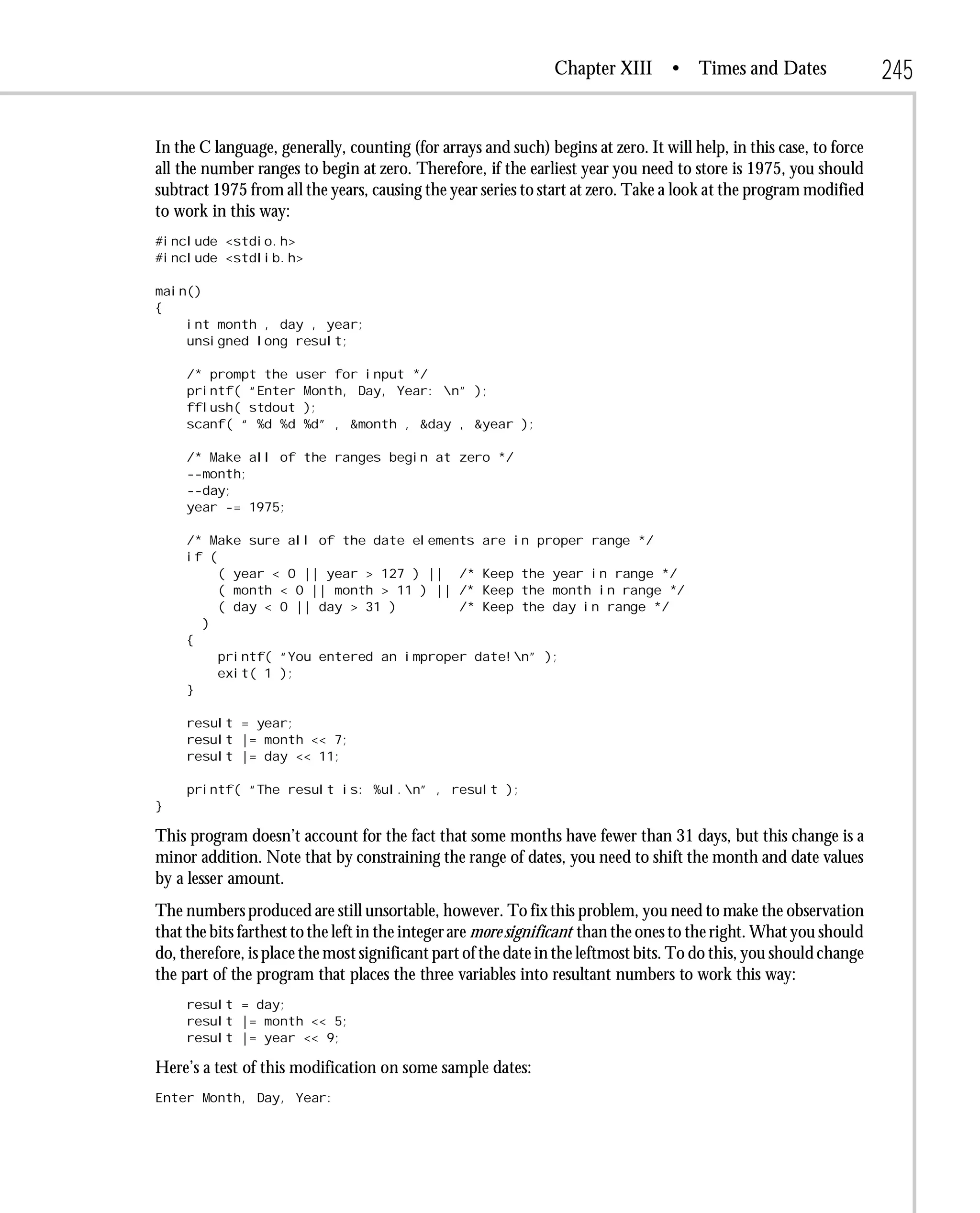 Chapter XIII       • Times and Dates                 245

In the C language, generally, counting (for arrays and such) begins at zero. It will help, in this case, to force
all the number ranges to begin at zero. Therefore, if the earliest year you need to store is 1975, you should
subtract 1975 from all the years, causing the year series to start at zero. Take a look at the program modified
to work in this way:
#include <stdio.h>
#include <stdlib.h>

main()
{
    int month , day , year;
    unsigned long result;

     /* prompt the user for input */
     printf( “Enter Month, Day, Year: n” );
     fflush( stdout );
     scanf( “ %d %d %d” , &month , &day , &year );

     /* Make all of the ranges begin at zero */
     --month;
     --day;
     year -= 1975;

     /* Make sure all of the date elements are in proper range */
     if (
          ( year < 0 || year > 127 ) || /* Keep the year in range */
          ( month < 0 || month > 11 ) || /* Keep the month in range */
          ( day < 0 || day > 31 )        /* Keep the day in range */
       )
     {
          printf( “You entered an improper date!n” );
          exit( 1 );
     }

     result = year;
     result |= month << 7;
     result |= day << 11;

     printf( “The result is: %ul.n” , result );
}

This program doesn’t account for the fact that some months have fewer than 31 days, but this change is a
minor addition. Note that by constraining the range of dates, you need to shift the month and date values
by a lesser amount.
The numbers produced are still unsortable, however. To fix this problem, you need to make the observation
that the bits farthest to the left in the integer are more significant than the ones to the right. What you should
do, therefore, is place the most significant part of the date in the leftmost bits. To do this, you should change
the part of the program that places the three variables into resultant numbers to work this way:
     result = day;
     result |= month << 5;
     result |= year << 9;

Here’s a test of this modification on some sample dates:
Enter Month, Day, Year:
 