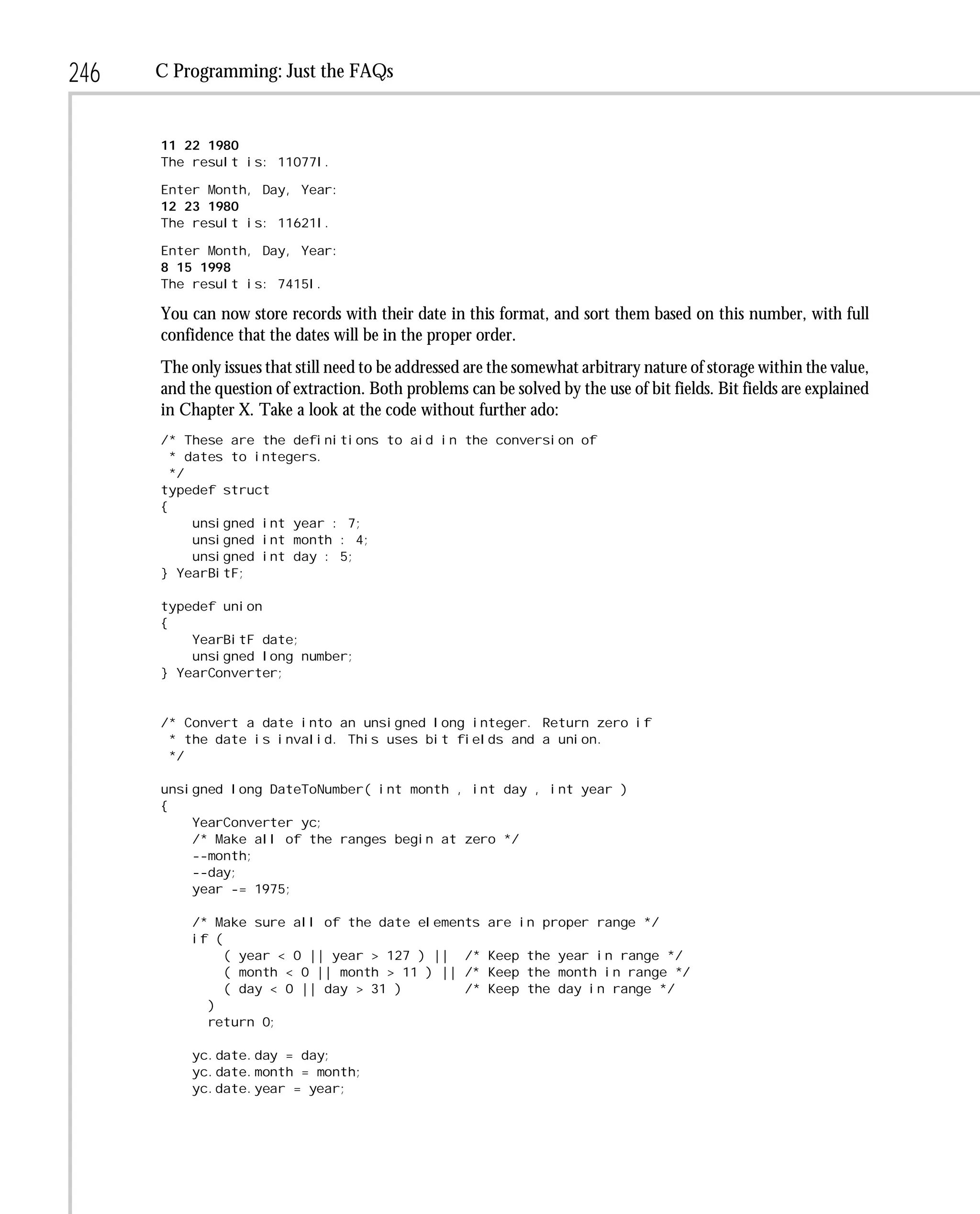 246   C Programming: Just the FAQs


      11 22 1980
      The result is: 11077l.

      Enter Month, Day, Year:
      12 23 1980
      The result is: 11621l.

      Enter Month, Day, Year:
      8 15 1998
      The result is: 7415l.

      You can now store records with their date in this format, and sort them based on this number, with full
      confidence that the dates will be in the proper order.
      The only issues that still need to be addressed are the somewhat arbitrary nature of storage within the value,
      and the question of extraction. Both problems can be solved by the use of bit fields. Bit fields are explained
      in Chapter X. Take a look at the code without further ado:
      /* These are the definitions to aid in the conversion of
        * dates to integers.
        */
      typedef struct
      {
           unsigned int year : 7;
           unsigned int month : 4;
           unsigned int day : 5;
      } YearBitF;

      typedef union
      {
          YearBitF date;
          unsigned long number;
      } YearConverter;


      /* Convert a date into an unsigned long integer. Return zero if
       * the date is invalid. This uses bit fields and a union.
       */

      unsigned long DateToNumber( int month , int day , int year )
      {
          YearConverter yc;
          /* Make all of the ranges begin at zero */
          --month;
          --day;
          year -= 1975;

          /* Make sure all of the date elements         are in proper range */
          if (
               ( year < 0 || year > 127 ) || /*         Keep the year in range */
               ( month < 0 || month > 11 ) || /*        Keep the month in range */
               ( day < 0 || day > 31 )        /*        Keep the day in range */
            )
            return 0;

          yc.date.day = day;
          yc.date.month = month;
          yc.date.year = year;
 