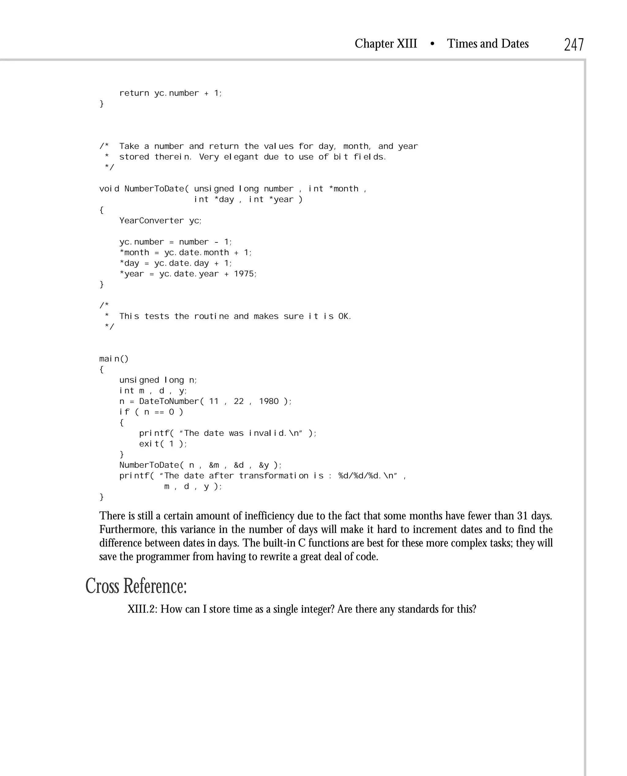 Chapter XIII      • Times and Dates               247

      return yc.number + 1;
  }




  /* Take a number and return the values for day, month, and year
   * stored therein. Very elegant due to use of bit fields.
   */

  void NumberToDate( unsigned long number , int *month ,
                     int *day , int *year )
  {
      YearConverter yc;

      yc.number = number - 1;
      *month = yc.date.month + 1;
      *day = yc.date.day + 1;
      *year = yc.date.year + 1975;
  }

  /*
   * This tests the routine and makes sure it is OK.
   */


  main()
  {
      unsigned long n;
      int m , d , y;
      n = DateToNumber( 11 , 22 , 1980 );
      if ( n == 0 )
      {
          printf( “The date was invalid.n” );
          exit( 1 );
      }
      NumberToDate( n , &m , &d , &y );
      printf( “The date after transformation is : %d/%d/%d.n” ,
               m , d , y );
  }

  There is still a certain amount of inefficiency due to the fact that some months have fewer than 31 days.
  Furthermore, this variance in the number of days will make it hard to increment dates and to find the
  difference between dates in days. The built-in C functions are best for these more complex tasks; they will
  save the programmer from having to rewrite a great deal of code.

Cross Reference:
        XIII.2: How can I store time as a single integer? Are there any standards for this?
 
