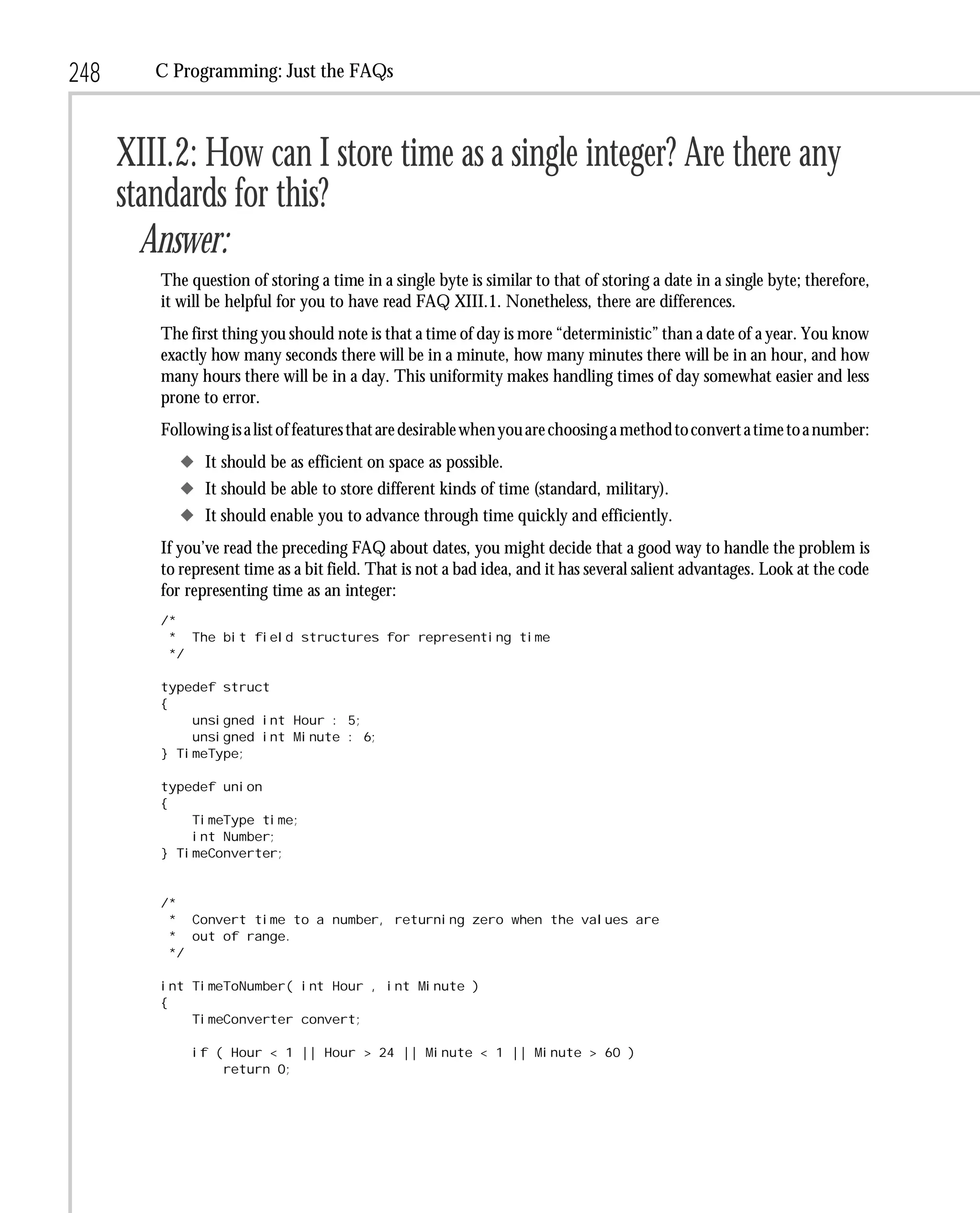 248      C Programming: Just the FAQs



      XIII.2: How can I store time as a single integer? Are there any
      standards for this?
        Answer:
         The question of storing a time in a single byte is similar to that of storing a date in a single byte; therefore,
         it will be helpful for you to have read FAQ XIII.1. Nonetheless, there are differences.
         The first thing you should note is that a time of day is more “deterministic” than a date of a year. You know
         exactly how many seconds there will be in a minute, how many minutes there will be in an hour, and how
         many hours there will be in a day. This uniformity makes handling times of day somewhat easier and less
         prone to error.
         Following is a list of features that are desirable when you are choosing a method to convert a time to a number:
            x It should be as efficient on space as possible.
            x It should be able to store different kinds of time (standard, military).
            x It should enable you to advance through time quickly and efficiently.
         If you’ve read the preceding FAQ about dates, you might decide that a good way to handle the problem is
         to represent time as a bit field. That is not a bad idea, and it has several salient advantages. Look at the code
         for representing time as an integer:
         /*
          * The bit field structures for representing time
          */

         typedef struct
         {
             unsigned int Hour : 5;
             unsigned int Minute : 6;
         } TimeType;

         typedef union
         {
             TimeType time;
             int Number;
         } TimeConverter;


         /*
          * Convert time to a number, returning zero when the values are
          * out of range.
          */

         int TimeToNumber( int Hour , int Minute )
         {
             TimeConverter convert;

              if ( Hour < 1 || Hour > 24 || Minute < 1 || Minute > 60 )
                  return 0;
 