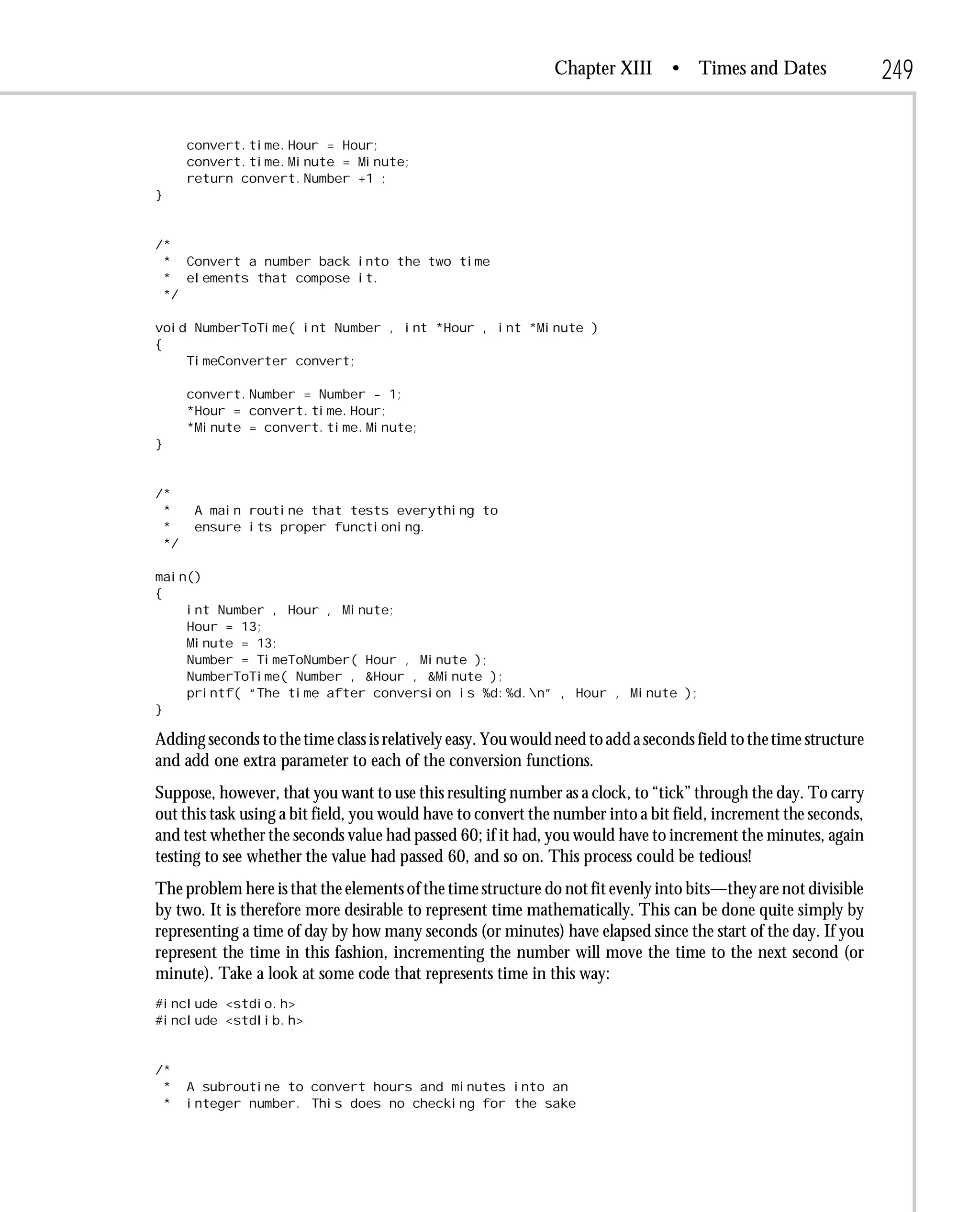 Chapter XIII      • Times and Dates                 249

      convert.time.Hour = Hour;
      convert.time.Minute = Minute;
      return convert.Number +1 ;
}


/*
 * Convert a number back into the two time
 * elements that compose it.
 */

void NumberToTime( int Number , int *Hour , int *Minute )
{
    TimeConverter convert;

      convert.Number = Number - 1;
      *Hour = convert.time.Hour;
      *Minute = convert.time.Minute;
}


/*
 *     A main routine that tests everything to
 *     ensure its proper functioning.
 */

main()
{
    int Number , Hour , Minute;
    Hour = 13;
    Minute = 13;
    Number = TimeToNumber( Hour , Minute );
    NumberToTime( Number , &Hour , &Minute );
    printf( “The time after conversion is %d:%d.n” , Hour , Minute );
}

Adding seconds to the time class is relatively easy. You would need to add a seconds field to the time structure
and add one extra parameter to each of the conversion functions.
Suppose, however, that you want to use this resulting number as a clock, to “tick” through the day. To carry
out this task using a bit field, you would have to convert the number into a bit field, increment the seconds,
and test whether the seconds value had passed 60; if it had, you would have to increment the minutes, again
testing to see whether the value had passed 60, and so on. This process could be tedious!
The problem here is that the elements of the time structure do not fit evenly into bits—they are not divisible
by two. It is therefore more desirable to represent time mathematically. This can be done quite simply by
representing a time of day by how many seconds (or minutes) have elapsed since the start of the day. If you
represent the time in this fashion, incrementing the number will move the time to the next second (or
minute). Take a look at some code that represents time in this way:
#include <stdio.h>
#include <stdlib.h>


/*
 *    A subroutine to convert hours and minutes into an
 *    integer number. This does no checking for the sake
 