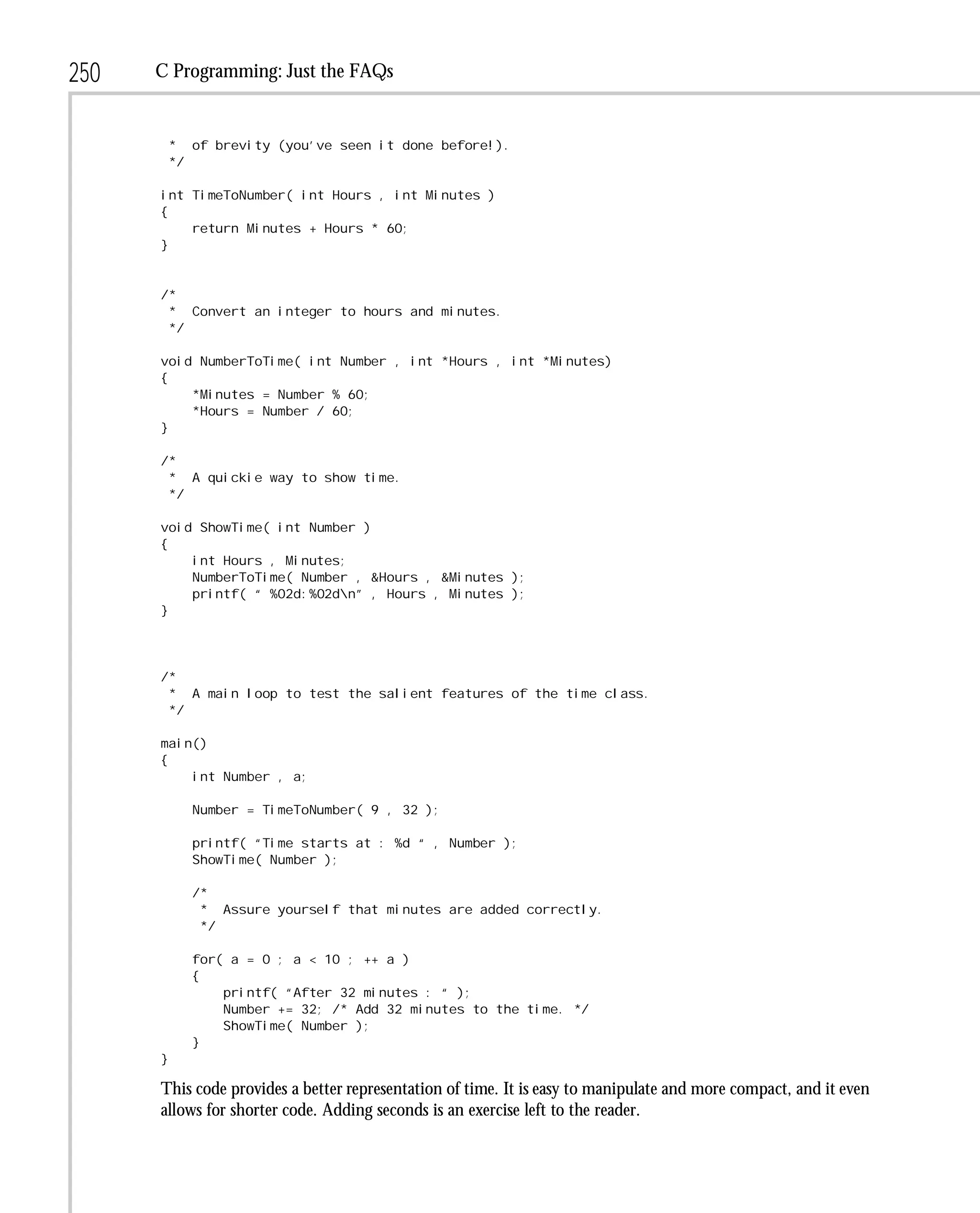 250   C Programming: Just the FAQs


          * of brevity (you’ve seen it done before!).
          */

      int TimeToNumber( int Hours , int Minutes )
      {
          return Minutes + Hours * 60;
      }


      /*
       * Convert an integer to hours and minutes.
       */

      void NumberToTime( int Number , int *Hours , int *Minutes)
      {
          *Minutes = Number % 60;
          *Hours = Number / 60;
      }

      /*
       * A quickie way to show time.
       */

      void ShowTime( int Number )
      {
          int Hours , Minutes;
          NumberToTime( Number , &Hours , &Minutes );
          printf( “ %02d:%02dn” , Hours , Minutes );
      }




      /*
       * A main loop to test the salient features of the time class.
       */

      main()
      {
          int Number , a;

            Number = TimeToNumber( 9 , 32 );

            printf( “Time starts at : %d “ , Number );
            ShowTime( Number );

            /*
             * Assure yourself that minutes are added correctly.
             */

            for( a = 0 ; a < 10 ; ++ a )
            {
                printf( “After 32 minutes : “ );
                Number += 32; /* Add 32 minutes to the time. */
                ShowTime( Number );
            }
      }

      This code provides a better representation of time. It is easy to manipulate and more compact, and it even
      allows for shorter code. Adding seconds is an exercise left to the reader.
 