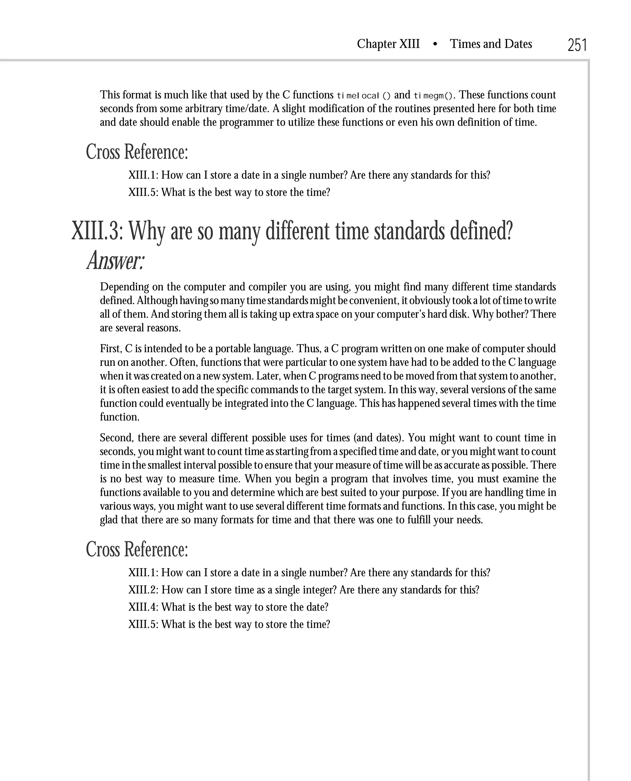Chapter XIII       • Times and Dates                 251

   This format is much like that used by the C functions timelocal() and timegm(). These functions count
   seconds from some arbitrary time/date. A slight modification of the routines presented here for both time
   and date should enable the programmer to utilize these functions or even his own definition of time.

 Cross Reference:
          XIII.1: How can I store a date in a single number? Are there any standards for this?
          XIII.5: What is the best way to store the time?


XIII.3: Why are so many different time standards defined?
 Answer:
   Depending on the computer and compiler you are using, you might find many different time standards
   defined. Although having so many time standards might be convenient, it obviously took a lot of time to write
   all of them. And storing them all is taking up extra space on your computer’s hard disk. Why bother? There
   are several reasons.
   First, C is intended to be a portable language. Thus, a C program written on one make of computer should
   run on another. Often, functions that were particular to one system have had to be added to the C language
   when it was created on a new system. Later, when C programs need to be moved from that system to another,
   it is often easiest to add the specific commands to the target system. In this way, several versions of the same
   function could eventually be integrated into the C language. This has happened several times with the time
   function.
   Second, there are several different possible uses for times (and dates). You might want to count time in
   seconds, you might want to count time as starting from a specified time and date, or you might want to count
   time in the smallest interval possible to ensure that your measure of time will be as accurate as possible. There
   is no best way to measure time. When you begin a program that involves time, you must examine the
   functions available to you and determine which are best suited to your purpose. If you are handling time in
   various ways, you might want to use several different time formats and functions. In this case, you might be
   glad that there are so many formats for time and that there was one to fulfill your needs.

 Cross Reference:
          XIII.1: How can I store a date in a single number? Are there any standards for this?
          XIII.2: How can I store time as a single integer? Are there any standards for this?
          XIII.4: What is the best way to store the date?
          XIII.5: What is the best way to store the time?
 