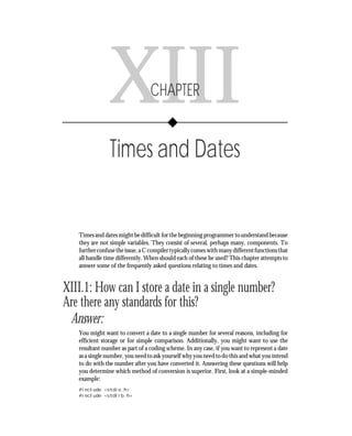 Chapter XIII      • Times and Dates       243




               XIII              CHAPTER


                Times and Dates


   Times and dates might be difficult for the beginning programmer to understand because
   they are not simple variables. They consist of several, perhaps many, components. To
   further confuse the issue, a C compiler typically comes with many different functions that
   all handle time differently. When should each of these be used? This chapter attempts to
   answer some of the frequently asked questions relating to times and dates.


XIII.1: How can I store a date in a single number?
Are there any standards for this?
 Answer:
   You might want to convert a date to a single number for several reasons, including for
   efficient storage or for simple comparison. Additionally, you might want to use the
   resultant number as part of a coding scheme. In any case, if you want to represent a date
   as a single number, you need to ask yourself why you need to do this and what you intend
   to do with the number after you have converted it. Answering these questions will help
   you determine which method of conversion is superior. First, look at a simple-minded
   example:
   #include <stdio.h>
   #include <stdlib.h>
 