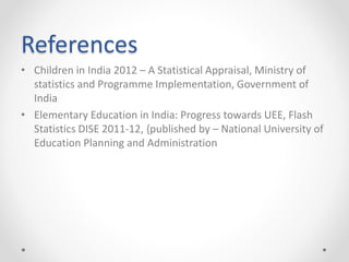 References
• Children in India 2012 – A Statistical Appraisal, Ministry of
statistics and Programme Implementation, Government of
India
• Elementary Education in India: Progress towards UEE, Flash
Statistics DISE 2011-12, {published by – National University of
Education Planning and Administration
 