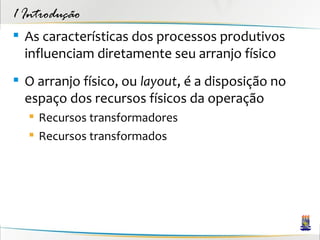 1 Introdução
 As características dos processos produtivos
  influenciam diretamente seu arranjo físico
 O arranjo físico, ou layout, é a disposição no
  espaço dos recursos físicos da operação
   Recursos transformadores
   Recursos transformados
 