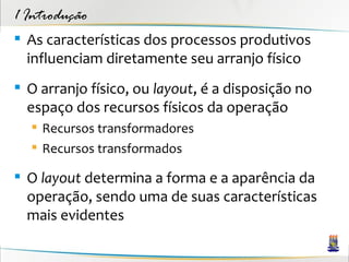 1 Introdução
 As características dos processos produtivos
  influenciam diretamente seu arranjo físico
 O arranjo físico, ou layout, é a disposição no
  espaço dos recursos físicos da operação
   Recursos transformadores
   Recursos transformados

 O layout determina a forma e a aparência da
  operação, sendo uma de suas características
  mais evidentes
 