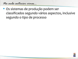 Na aula anterior vimos...
 Os sistemas de produção podem ser
  classificados segundo vários aspectos, inclusive
  segundo o tipo de processo
 
