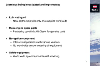 Learnings being investigated and implemented
• Lubricating oil
– Now partnership with only one supplier world wide
• Main engine spare parts
– Partnering up with MAN Diesel for genuine parts
• Navigation equipment
– Intensive negotiations with various vendors
– No world wide vendor covering all equipment
• Safety equipment
– World wide agreement on life raft servicing
13
 