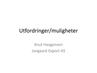 Utfordringer/muligheter

      Knut Haagensen
    Jangaard Export AS
 