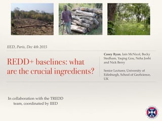 IIED, Paris, Dec 4th 2015
REDD+ baselines: what
are the crucial ingredients?
Casey Ryan, Iain McNicol, Becky
Stedham, Yaqing Gou, Neha Joshi
and Nick Berry
Senior Lecturer, University of
Edinburgh, School of GeoScience,
UK
In collaboration with the TREDD
team, coordinated by IIED
 