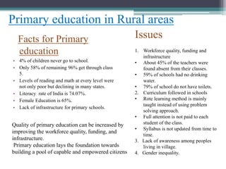 Facts for Primary
education
• 4% of children never go to school.
• Only 58% of remaining 96% get through class
5.
• Levels of reading and math at every level were
not only poor but declining in many states.
• Literacy rate of India is 74.07%.
• Female Education is 65%.
• Lack of infrastructure for primary schools.
Primary education in Rural areas
Issues
1. Workforce quality, funding and
infrastructure
• About 45% of the teachers were
found absent from their classes.
• 59% of schools had no drinking
water.
• 79% of school do not have toilets.
2. Curriculum followed in schools
• Rote learning method is mainly
taught instead of using problem
solving approach.
• Full attention is not paid to each
student of the class.
• Syllabus is not updated from time to
time.
3. Lack of awareness among peoples
living in village.
4. Gender inequality.
Quality of primary education can be increased by
improving the workforce quality, funding, and
infrastructure.
Primary education lays the foundation towards
building a pool of capable and empowered citizens
 
